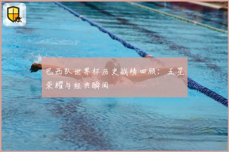 巴西队世界杯历史战绩回顾:五星荣耀与经典瞬间
