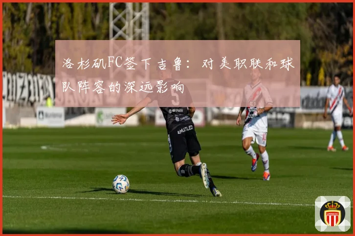 洛杉矶FC签下吉鲁：对美职联和球队阵容的深远影响