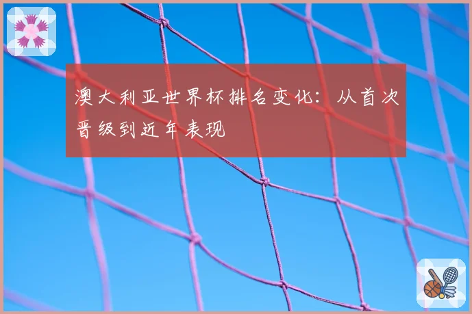 澳大利亚世界杯排名变化:从首次晋级到近年表现