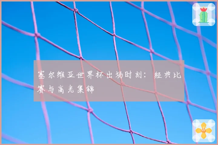 塞尔维亚世界杯出场时刻：经典比赛与高光集锦