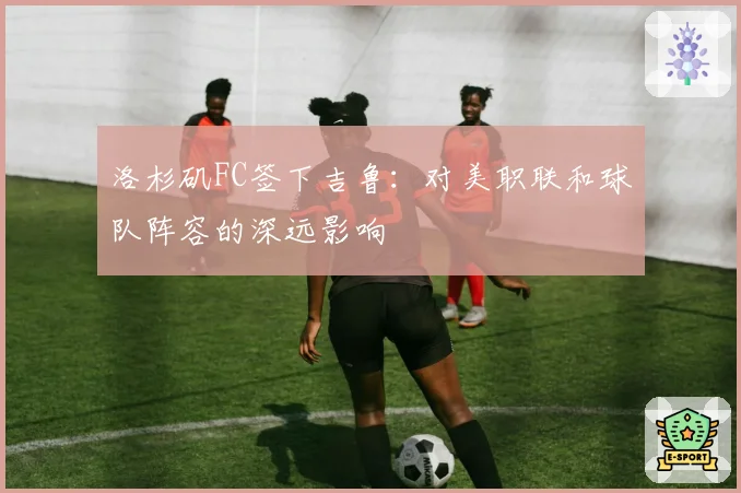 洛杉矶FC签下吉鲁：对美职联和球队阵容的深远影响