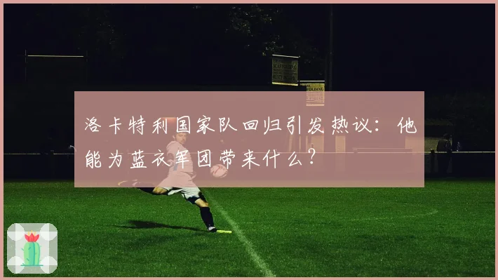 洛卡特利国家队回归引发热议:他能为蓝衣军团带来什么?