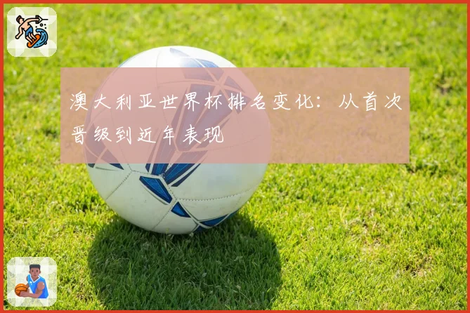 澳大利亚世界杯排名变化:从首次晋级到近年表现